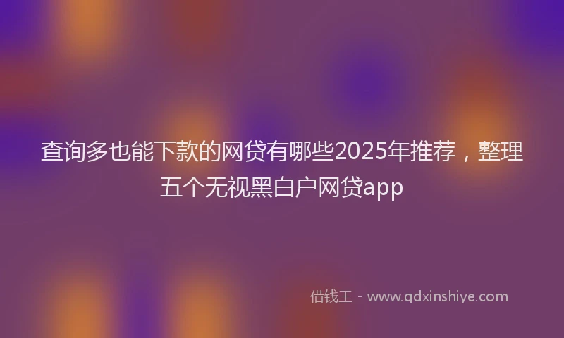 查询多也能下款的网贷有哪些2025年推荐，整理五个无视黑白户网贷app