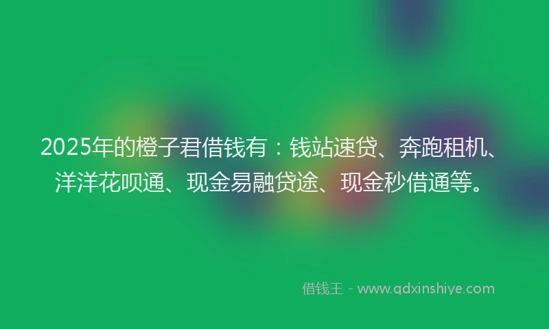 2025年的橙子君借钱有：钱站速贷、奔跑租机、洋洋花呗通、现金易融贷途、现金秒借通等。