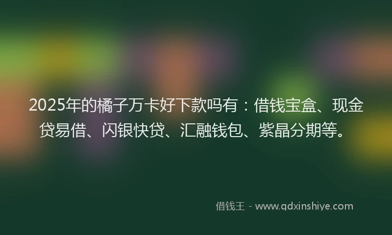 2025年的橘子万卡好下款吗有：借钱宝盒、现金贷易借、闪银快贷、汇融钱包、紫晶分期等。