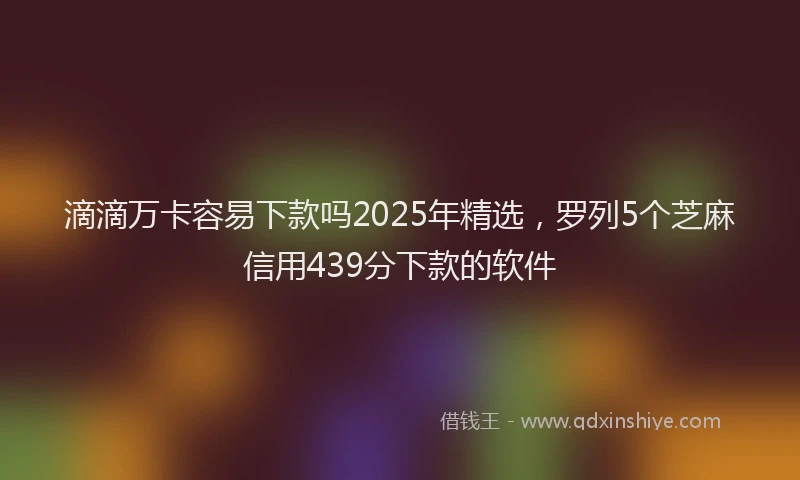 滴滴万卡容易下款吗2025年精选，罗列5个芝麻信用439分下款的软件