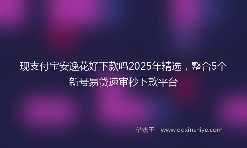 现支付宝安逸花好下款吗2025年精选，整合5个新号易贷速审秒下款平台