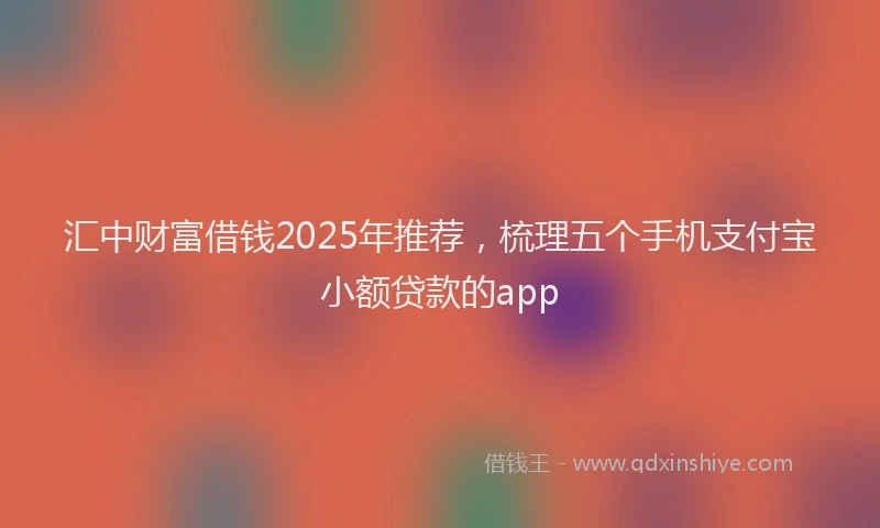 汇中财富借钱2025年推荐，梳理五个手机支付宝小额贷款的app