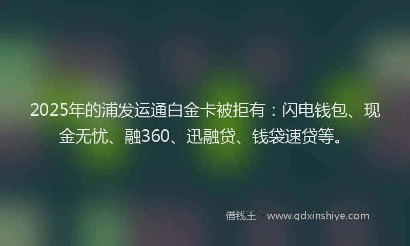 2025年的浦发运通白金卡被拒有：闪电钱包、现金无忧、融360、迅融贷、钱袋速贷等。