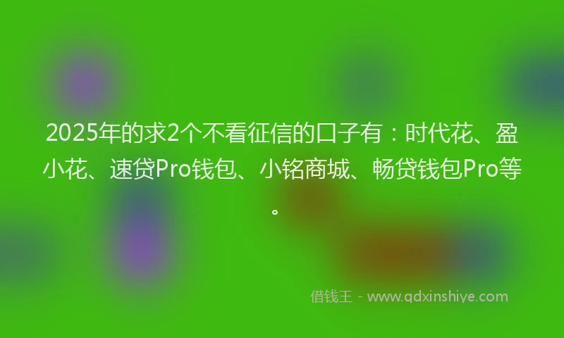 2025年的求2个不看征信的口子有：时代花、盈小花、速贷Pro钱包、小铭商城、畅贷钱包Pro等。