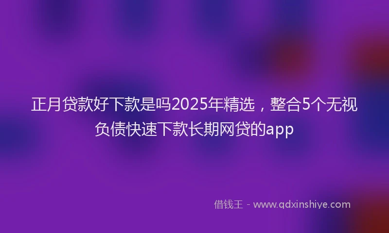 正月贷款好下款是吗2025年精选，整合5个无视负债快速下款长期网贷的app