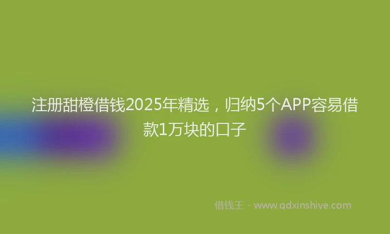注册甜橙借钱2025年精选，归纳5个APP容易借款1万块的口子