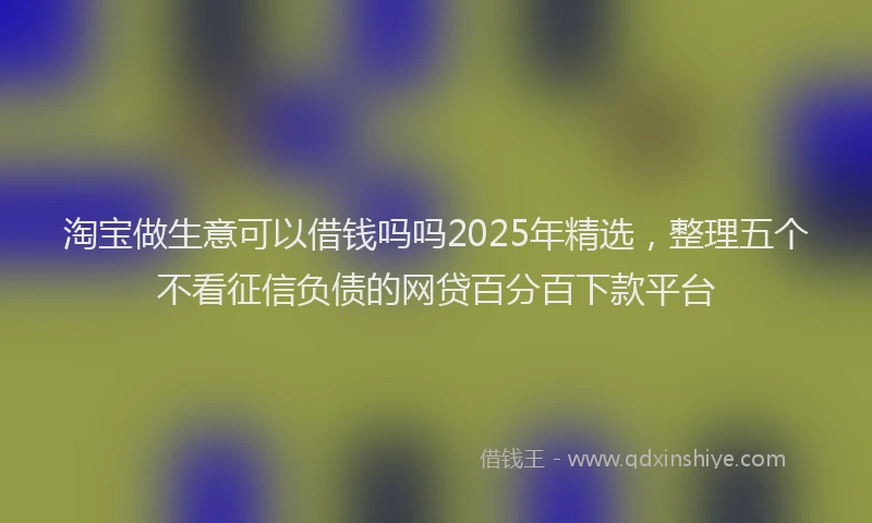 淘宝做生意可以借钱吗吗2025年精选，整理五个不看征信负债的网贷百分百下款平台