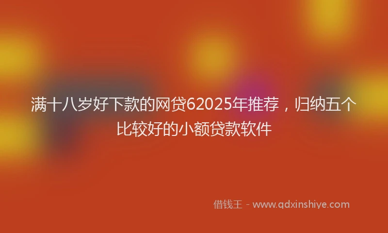 满十八岁好下款的网贷62025年推荐，归纳五个比较好的小额贷款软件