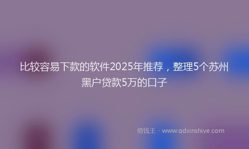 比较容易下款的软件2025年推荐，整理5个苏州黑户贷款5万的口子