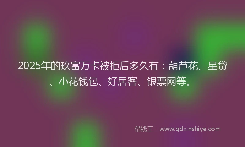 2025年的玖富万卡被拒后多久有：葫芦花、星贷、小花钱包、好居客、银票网等。