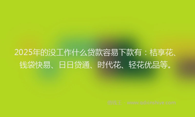 2025年的没工作什么贷款容易下款有：桔享花、钱袋快易、日日贷通、时代花、轻花优品等。