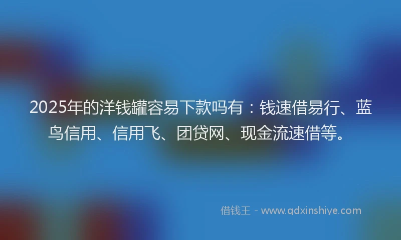 2025年的洋钱罐容易下款吗有：钱速借易行、蓝鸟信用、信用飞、团贷网、现金流速借等。