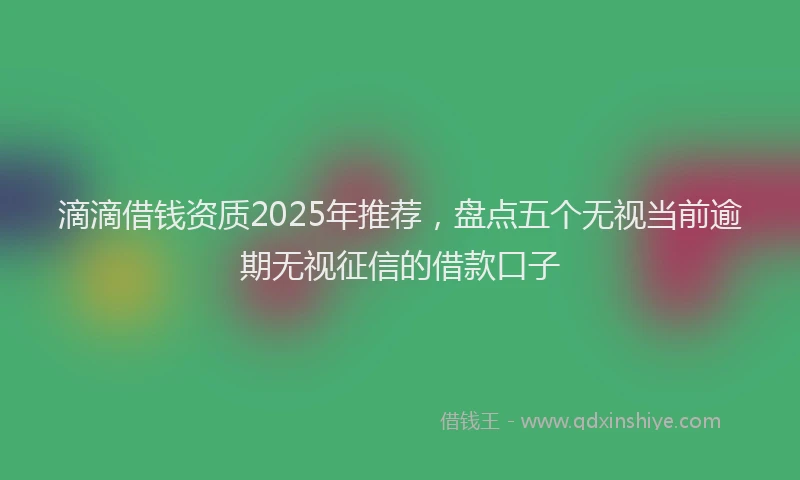 滴滴借钱资质2025年推荐，盘点五个无视当前逾期无视征信的借款口子
