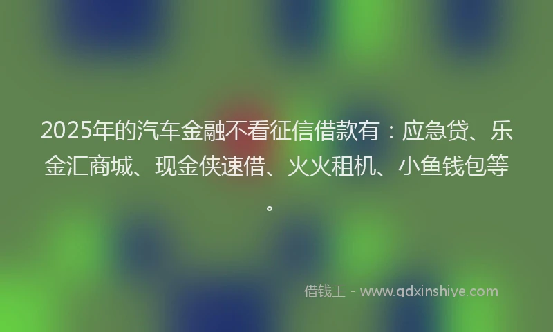 2025年的汽车金融不看征信借款有：应急贷、乐金汇商城、现金侠速借、火火租机、小鱼钱包等。
