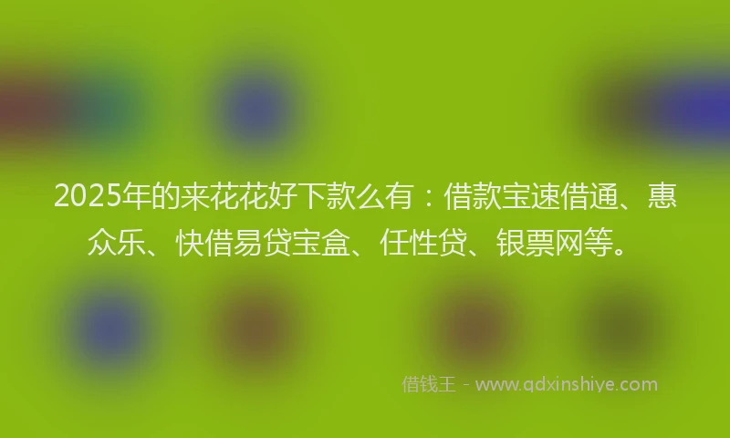 2025年的来花花好下款么有：借款宝速借通、惠众乐、快借易贷宝盒、任性贷、银票网等。