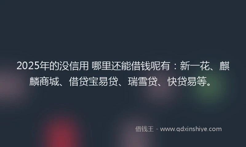 2025年的没信用 哪里还能借钱呢有：新一花、麒麟商城、借贷宝易贷、瑞雪贷、快贷易等。