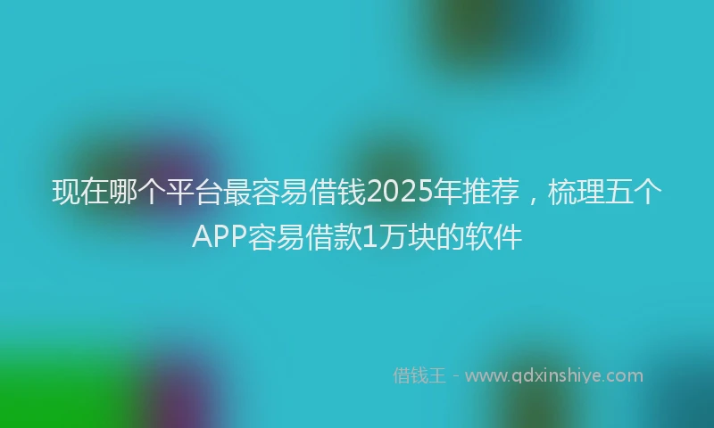 现在哪个平台最容易借钱2025年推荐，梳理五个APP容易借款1万块的软件