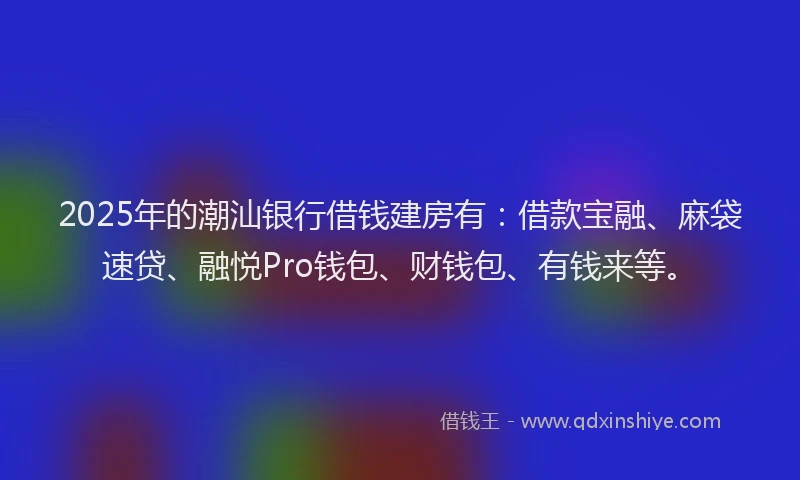 2025年的潮汕银行借钱建房有：借款宝融、麻袋速贷、融悦Pro钱包、财钱包、有钱来等。