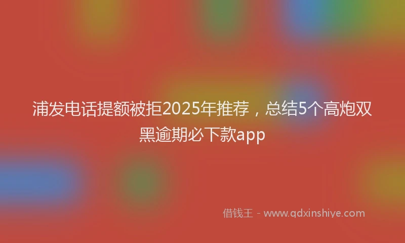 浦发电话提额被拒2025年推荐，总结5个高炮双黑逾期必下款app