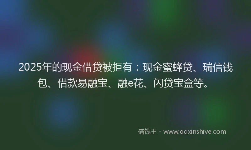 2025年的现金借贷被拒有：现金蜜蜂贷、瑞信钱包、借款易融宝、融e花、闪贷宝盒等。