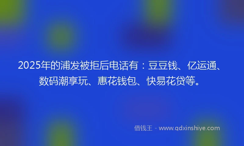 2025年的浦发被拒后电话有：豆豆钱、亿运通、数码潮享玩、惠花钱包、快易花贷等。