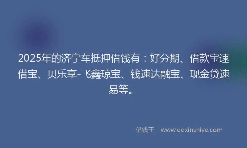 2025年的济宁车抵押借钱有：好分期、借款宝速借宝、贝乐享-飞鑫琼宝、钱速达融宝、现金贷速易等。