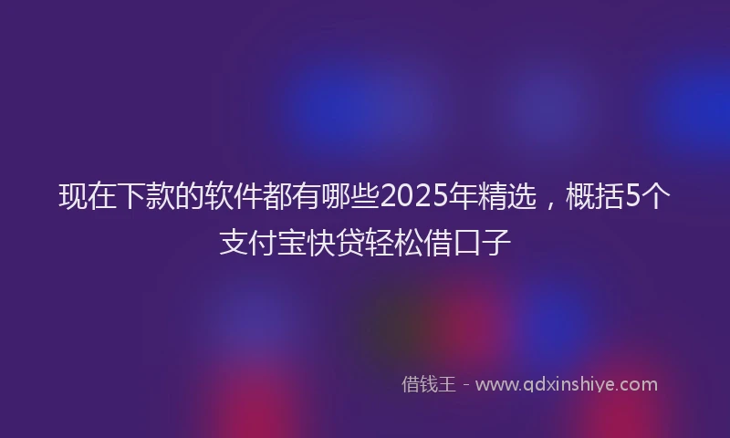 现在下款的软件都有哪些2025年精选，概括5个支付宝快贷轻松借口子