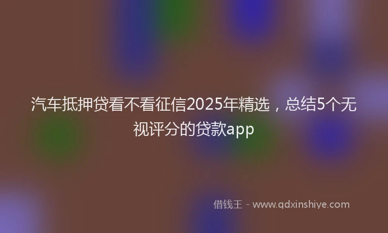 汽车抵押贷看不看征信2025年精选，总结5个无视评分的贷款app