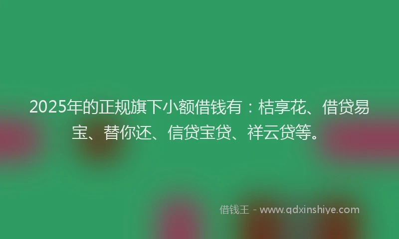 2025年的正规旗下小额借钱有：桔享花、借贷易宝、替你还、信贷宝贷、祥云贷等。
