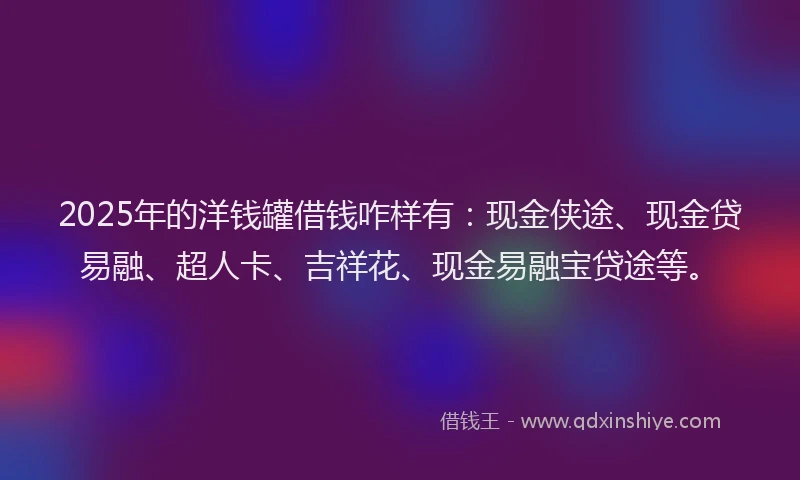 2025年的洋钱罐借钱咋样有：现金侠途、现金贷易融、超人卡、吉祥花、现金易融宝贷途等。