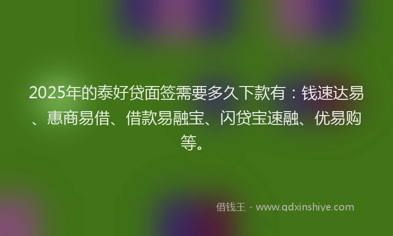 2025年的泰好贷面签需要多久下款有：钱速达易、惠商易借、借款易融宝、闪贷宝速融、优易购等。