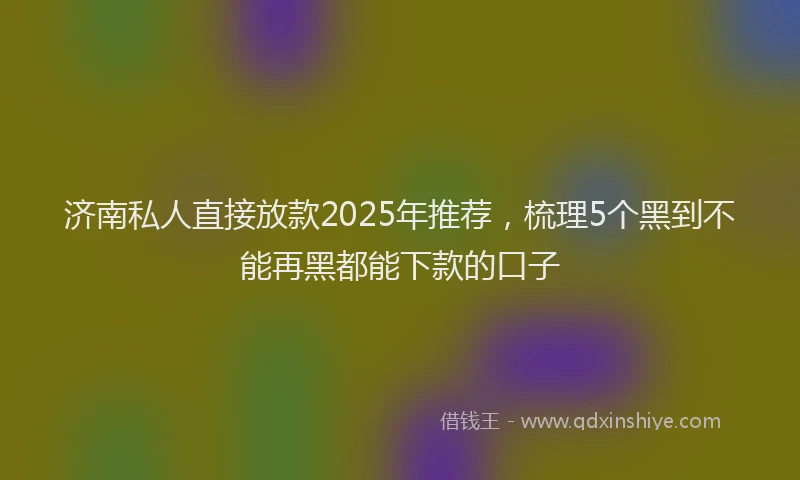 济南私人直接放款2025年推荐，梳理5个黑到不能再黑都能下款的口子