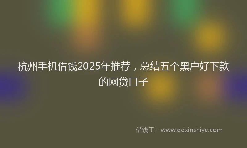 杭州手机借钱2025年推荐，总结五个黑户好下款的网贷口子