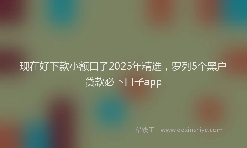 现在好下款小额口子2025年精选，罗列5个黑户贷款必下口子app