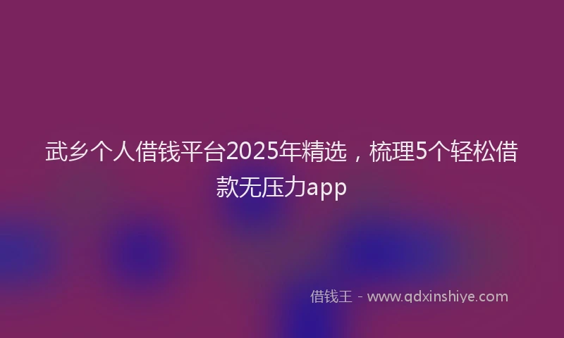 武乡个人借钱平台2025年精选，梳理5个轻松借款无压力app