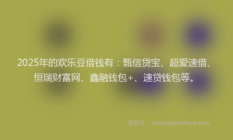 2025年的欢乐豆借钱有：甄信贷宝、超爱速借、恒瑞财富网、鑫融钱包+、速贷钱包等。