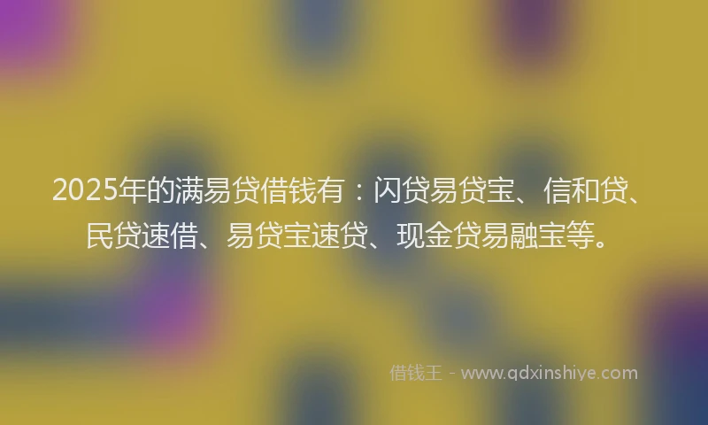 2025年的满易贷借钱有：闪贷易贷宝、信和贷、民贷速借、易贷宝速贷、现金贷易融宝等。