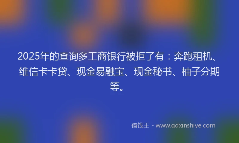 2025年的查询多工商银行被拒了有：奔跑租机、维信卡卡贷、现金易融宝、现金秘书、柚子分期等。