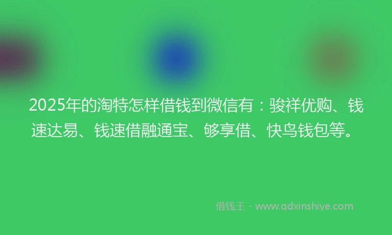 2025年的淘特怎样借钱到微信有：骏祥优购、钱速达易、钱速借融通宝、够享借、快鸟钱包等。