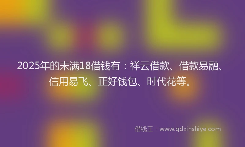 2025年的未满18借钱有：祥云借款、借款易融、信用易飞、正好钱包、时代花等。