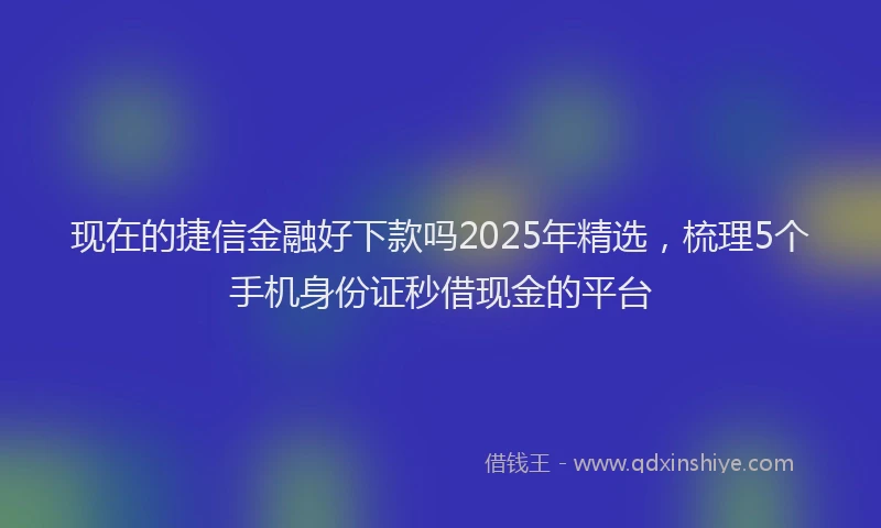 现在的捷信金融好下款吗2025年精选，梳理5个手机身份证秒借现金的平台