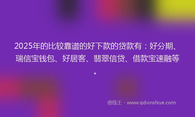 2025年的比较靠谱的好下款的贷款有：好分期、瑞信宝钱包、好居客、翡翠信贷、借款宝速融等。