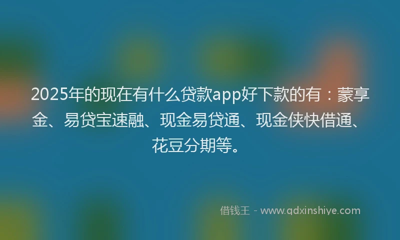 2025年的现在有什么贷款app好下款的有：蒙享金、易贷宝速融、现金易贷通、现金侠快借通、花豆分期等。