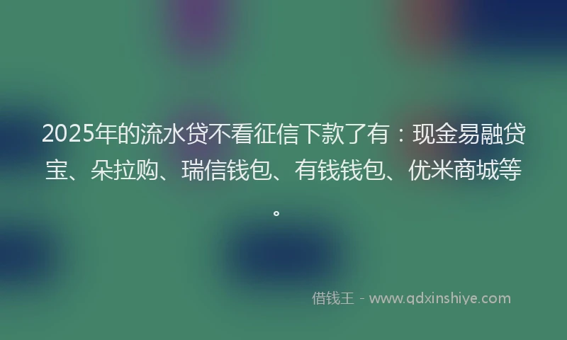 2025年的流水贷不看征信下款了有：现金易融贷宝、朵拉购、瑞信钱包、有钱钱包、优米商城等。