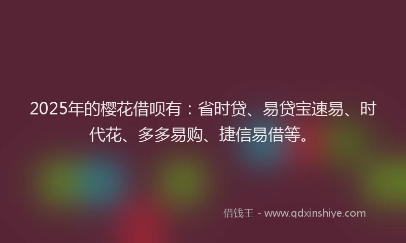 2025年的樱花借呗有：省时贷、易贷宝速易、时代花、多多易购、捷信易借等。