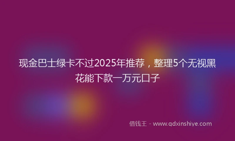 现金巴士绿卡不过2025年推荐，整理5个无视黑花能下款一万元口子