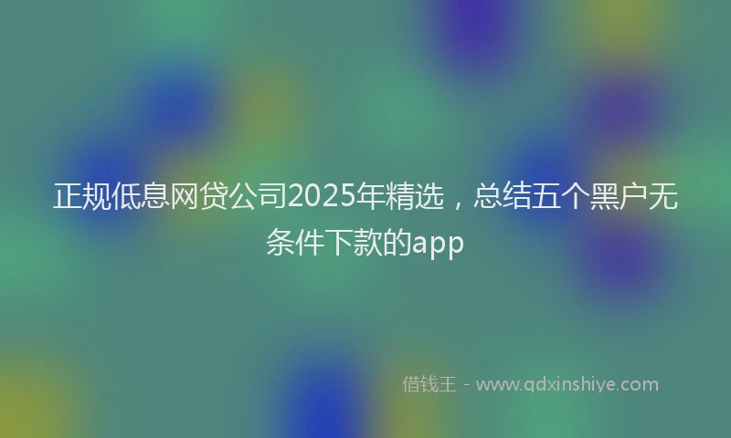 正规低息网贷公司2025年精选，总结五个黑户无条件下款的app