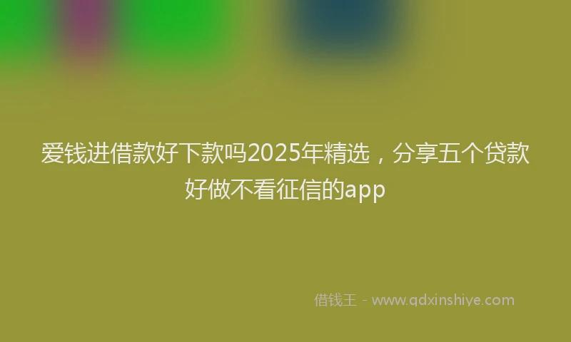爱钱进借款好下款吗2025年精选，分享五个贷款好做不看征信的app