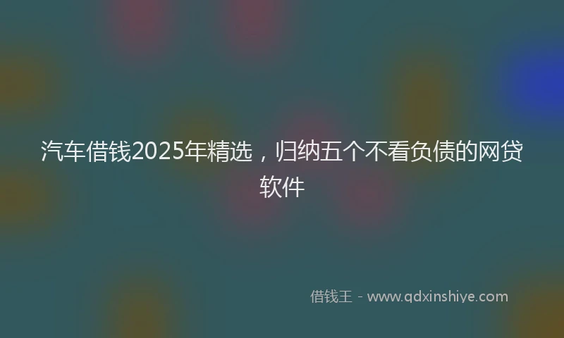 汽车借钱2025年精选，归纳五个不看负债的网贷软件
