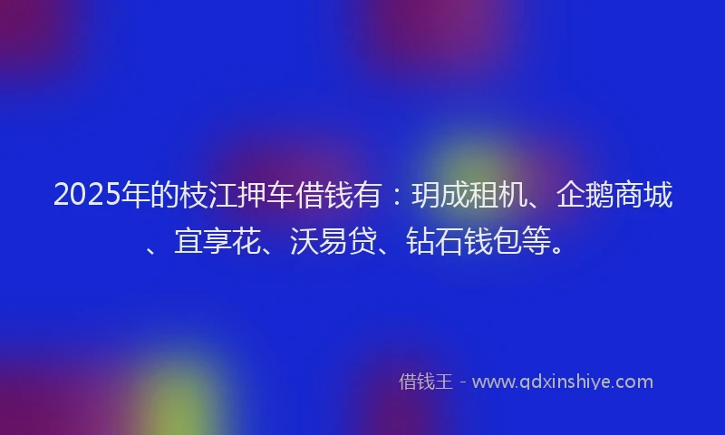 2025年的枝江押车借钱有：玥成租机、企鹅商城、宜享花、沃易贷、钻石钱包等。